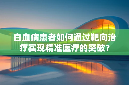 白血病患者如何通过靶向治疗实现精准医疗的突破？