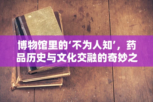 博物馆里的‘不为人知’，药品历史与文化交融的奇妙之旅
