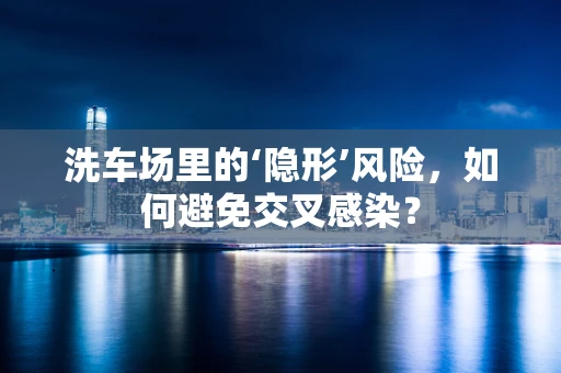 洗车场里的‘隐形’风险，如何避免交叉感染？