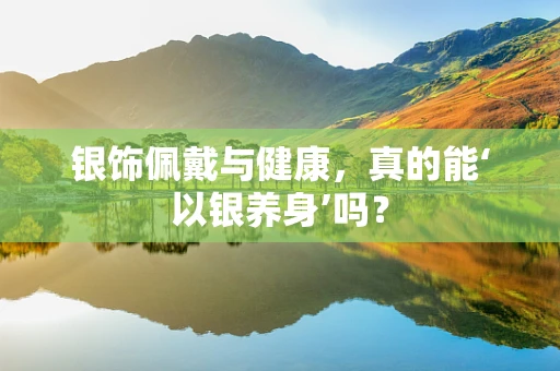 银饰佩戴与健康，真的能‘以银养身’吗？