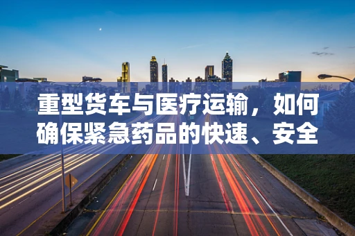 重型货车与医疗运输，如何确保紧急药品的快速、安全送达？