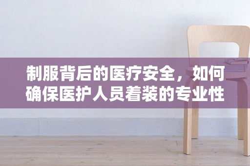制服背后的医疗安全，如何确保医护人员着装的专业性与安全性？