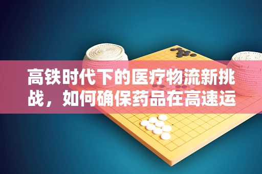 高铁时代下的医疗物流新挑战，如何确保药品在高速运输中的安全与效率？