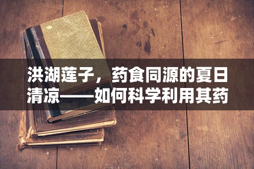 洪湖莲子，药食同源的夏日清凉——如何科学利用其药用价值？
