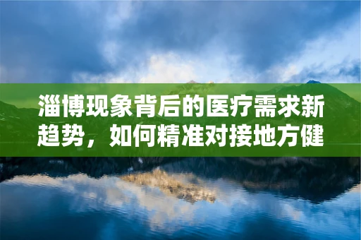 淄博现象背后的医疗需求新趋势，如何精准对接地方健康需求？