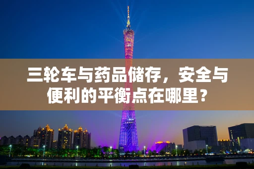 三轮车与药品储存，安全与便利的平衡点在哪里？