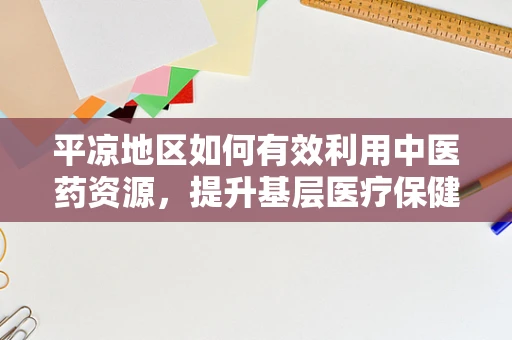 平凉地区如何有效利用中医药资源，提升基层医疗保健水平？
