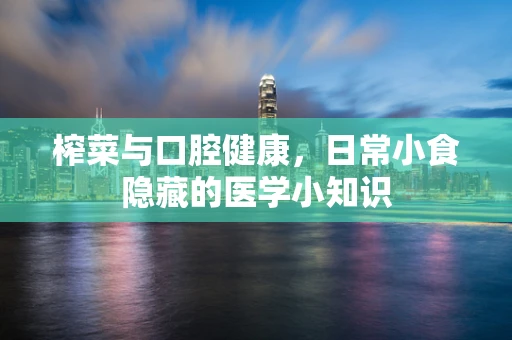 榨菜与口腔健康，日常小食隐藏的医学小知识