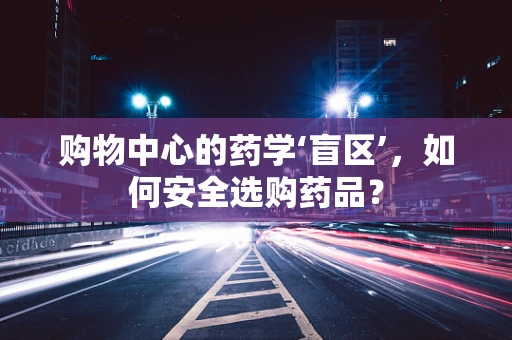 购物中心的药学‘盲区’，如何安全选购药品？