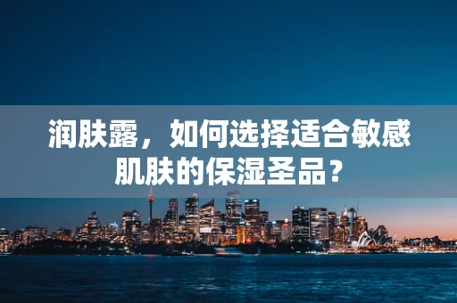 润肤露，如何选择适合敏感肌肤的保湿圣品？