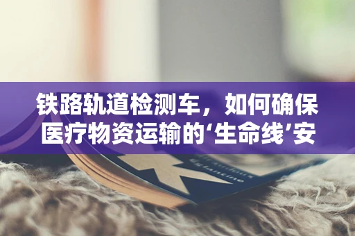 铁路轨道检测车，如何确保医疗物资运输的‘生命线’安全无虞？