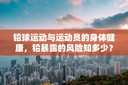 铅球运动与运动员的身体健康，铅暴露的风险知多少？