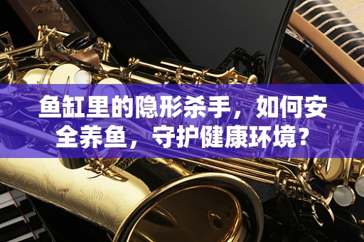 鱼缸里的隐形杀手，如何安全养鱼，守护健康环境？
