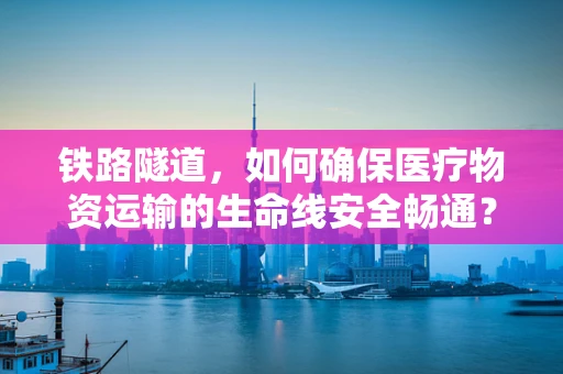 铁路隧道，如何确保医疗物资运输的生命线安全畅通？