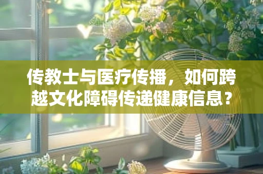 传教士与医疗传播，如何跨越文化障碍传递健康信息？