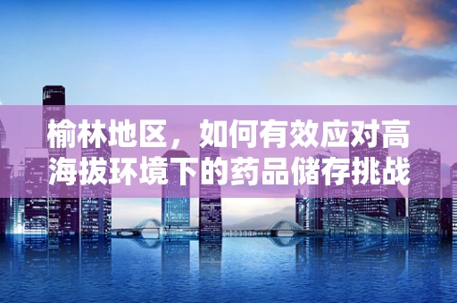 榆林地区，如何有效应对高海拔环境下的药品储存挑战？
