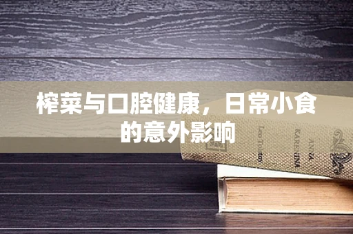榨菜与口腔健康，日常小食的意外影响