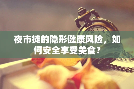 夜市摊的隐形健康风险，如何安全享受美食？