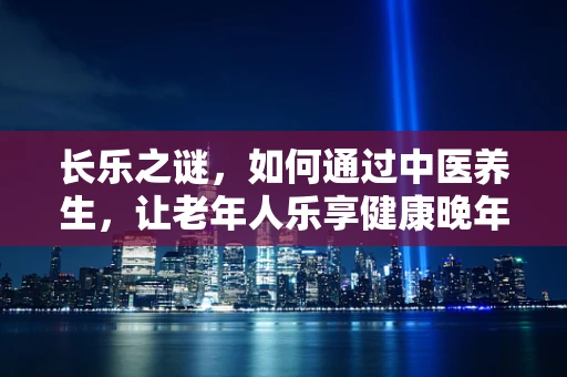 长乐之谜，如何通过中医养生，让老年人乐享健康晚年？