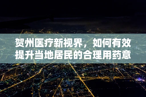 贺州医疗新视界，如何有效提升当地居民的合理用药意识？