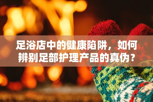 足浴店中的健康陷阱，如何辨别足部护理产品的真伪？