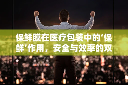 保鲜膜在医疗包装中的‘保鲜’作用，安全与效率的双重考量