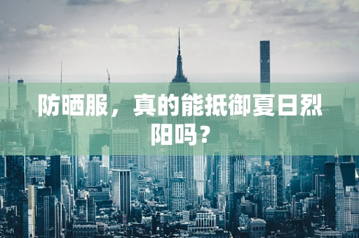 防晒服，真的能抵御夏日烈阳吗？