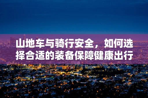 山地车与骑行安全，如何选择合适的装备保障健康出行？