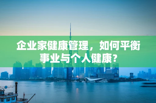 企业家健康管理，如何平衡事业与个人健康？
