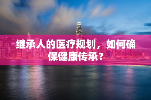 继承人的医疗规划，如何确保健康传承？