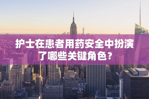 护士在患者用药安全中扮演了哪些关键角色？