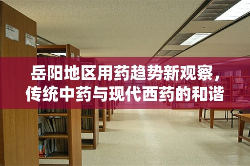 岳阳地区用药趋势新观察，传统中药与现代西药的和谐共舞