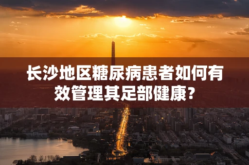 长沙地区糖尿病患者如何有效管理其足部健康？
