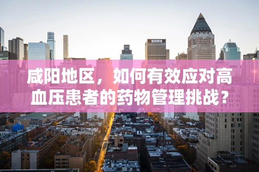 咸阳地区，如何有效应对高血压患者的药物管理挑战？