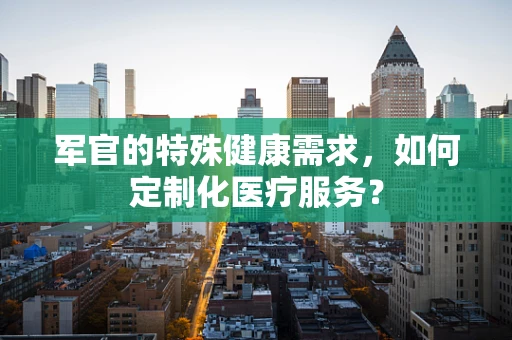 军官的特殊健康需求，如何定制化医疗服务？