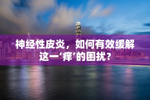 神经性皮炎，如何有效缓解这一‘痒’的困扰？
