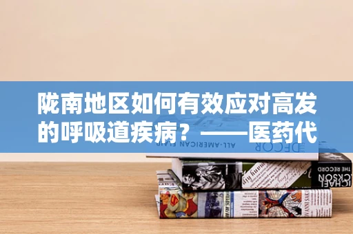 陇南地区如何有效应对高发的呼吸道疾病？——医药代表的专业视角