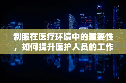 制服在医疗环境中的重要性，如何提升医护人员的工作效率与患者信任？