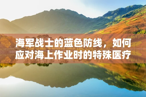海军战士的蓝色防线，如何应对海上作业时的特殊医疗需求？