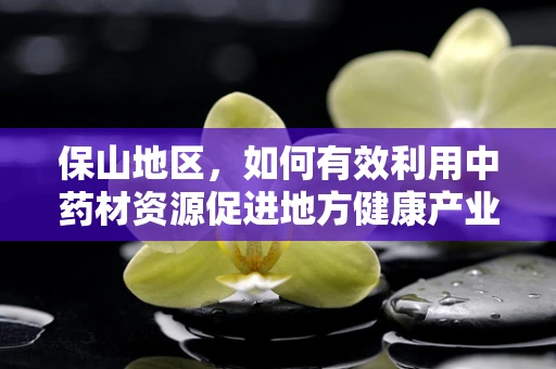 保山地区，如何有效利用中药材资源促进地方健康产业发展？