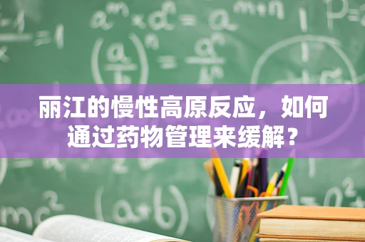 丽江的慢性高原反应，如何通过药物管理来缓解？