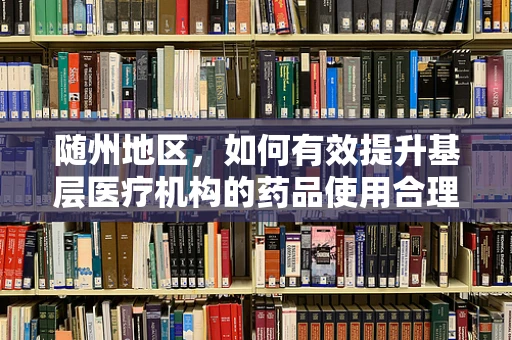 随州地区，如何有效提升基层医疗机构的药品使用合理性？