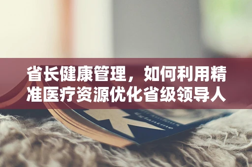 省长健康管理，如何利用精准医疗资源优化省级领导人的健康保障？