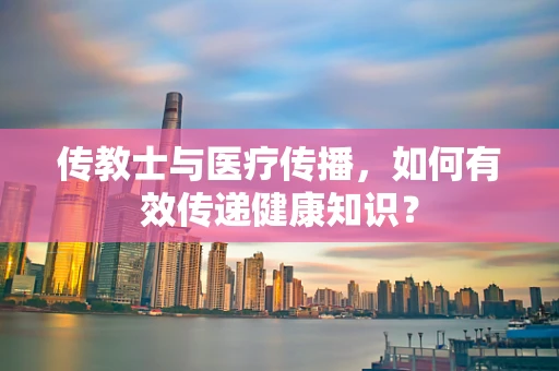 传教士与医疗传播，如何有效传递健康知识？