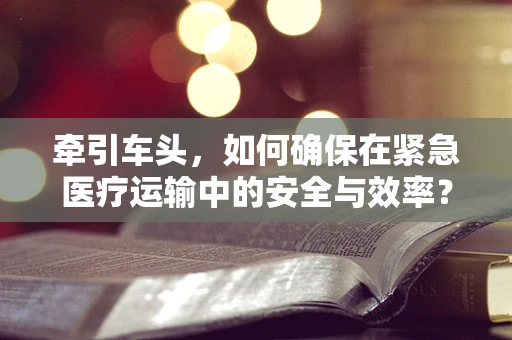 牵引车头，如何确保在紧急医疗运输中的安全与效率？