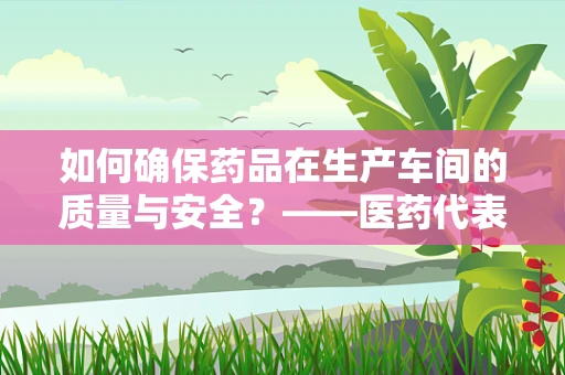 如何确保药品在生产车间的质量与安全？——医药代表的专业视角
