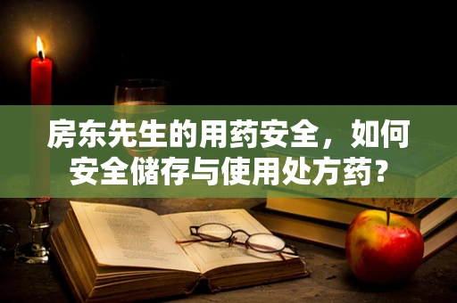 房东先生的用药安全，如何安全储存与使用处方药？