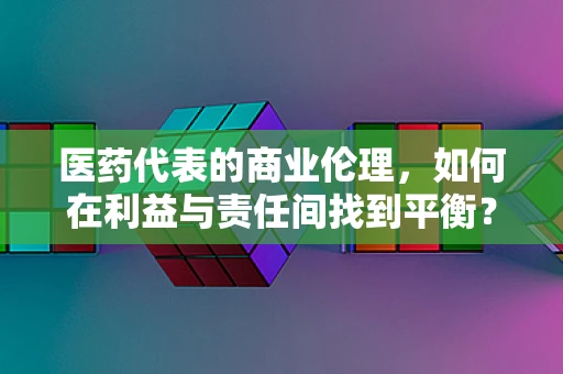 医药代表的商业伦理，如何在利益与责任间找到平衡？