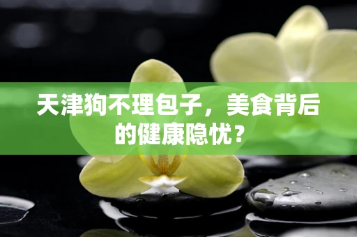 天津狗不理包子，美食背后的健康隐忧？