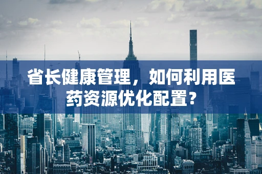 省长健康管理，如何利用医药资源优化配置？